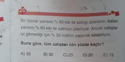 25
)
2.
Bir tüccar yarısını % 60 kâr ile sattığı ürünlerin, kalan
yarısıni % 80 kâr ile satmayı planlıyor. Ancak satışlar
iyi gitmediği için % 50 indirim yaparak satabiliyor.
e
Buna göre, tüm satıştan kârı yüzde kaçtır?
A) 35
B) 30
C) 25
D) 20
E) 15
