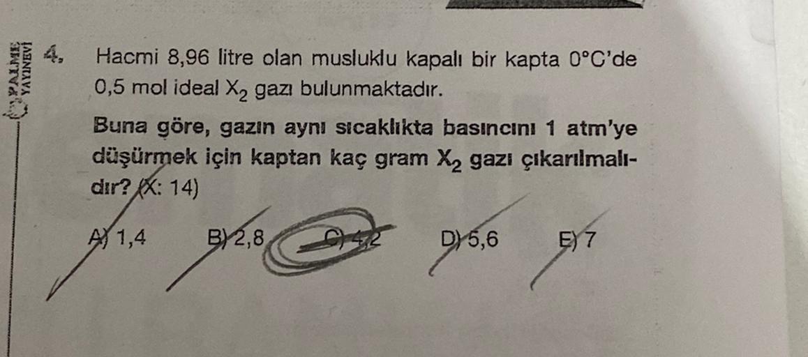 PALME
YAYINEVI
Hacmi 8,96 litre olan musluklu kapalı bir kapta 0°C'de
0,5 mol ideal X2 gaz bulunmaktadır.
Buna göre, gazın aynı sıcaklıkta basincini 1 atm'ye
düşürmek için kaptan kaç gram X2 gazı çıkarılmalı-
dir? X: 14)
AY 1,4
B) 2,8
DY 5,6
E) 7

