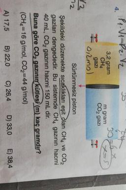 P.V1=P2.12
4.
3,2 gram
CHA
3026
m gram
CO2 gazi
Cos
gazi
H
0,2mol
13
72
Sürtünmesiz piston
Şekildeki düzenekte sıcaklıkları eşit dan CH4 ve CO2
gazları dengededir. Bu sistemde CH4 gazının hacmi
40 mL, CO2 gazının hacmi 150 mL dir.
Buna göre CO2 gazının kütlesi (m) kaç gramdır?
(CH2=16 g/
mol, CO2=44 g/mol)
B) 22,0
A) 17,5
C) 26,4
D) 33,0
E) 38,4