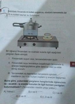 6. Şekildeki fincanda m kütleli soğuk su, dudakla tencerede ise
(10 m kütleli kaynar su bulunuyor.
10 m
m
85
Bir öğrenci fincandaki ve ocaktaki sularla ilgili aşağıdaki
yargılanı ifade etmiştir.
1. Fincandaki suyun isisi, tenceredekinden azdır.
IL Fincandaki suyu tencereye boşaltırsam tencerede iç
enerjisi başlangıçtakine göre daha az olan su elde
etmiş olurum
III. Tenceredeki su kaynarken tencerenin içindeki
maddenin (su + su buharı) toplam iç enerjisi değişmez.
Buna göre, yukandaki yargıların hangilerinde öğrencinin
ISI - sıcaklık -iç enerjisi konuları ile ilgili kavram yanılgılan
bulunmaktadır? (Tencereden madde çıkışı yoktur.)
A) Yalnız i
B) I ve Il
C) I ve II
D) Il ve Il
E). Il ve III
