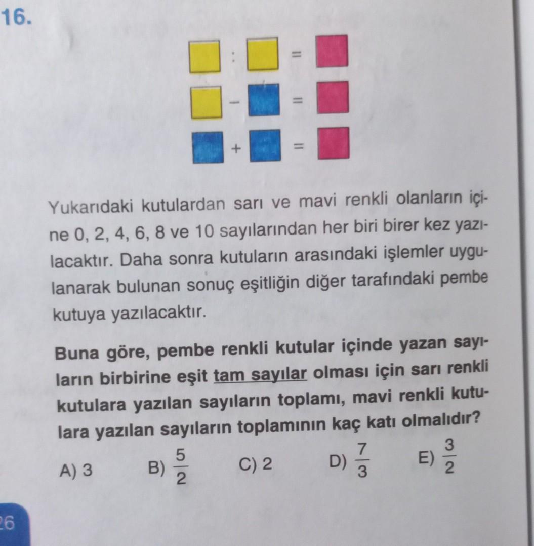 16.
=
Yukarıdaki kutulardan sarı ve mavi renkli olanların içi-
ne 0, 2, 4, 6, 8 ve 10 sayılarından her biri birer kez yazi-
lacaktır. Daha sonra kutuların arasındaki işlemler uygu-
lanarak bulunan sonuç eşitliğin diğer tarafındaki pembe
kutuya yazılacaktır.
Buna göre, pembe renkli kutular içinde yazan sayı-
ların birbirine eşit tam sayılar olması için sarı renkli
kutulara yazılan sayıların toplamı, mavi renkli kutu-
lara yazılan sayıların toplamının kaç katı olmalıdır?
5
7
3
A) 3 B)
C) 2 D)
E)
2
3
2
D)
26
