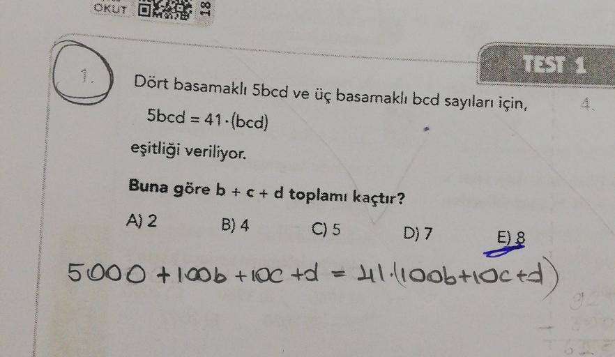 OKUT DHE
18
TEST 1
Dört basamaklı 5bcd ve üç basamakh bcd sayıları için,
5bcd = 41-bcd)
eşitliği veriliyor.
w
Buna göre b +c+d toplamı kaçtır?
A) 2
B) 4
C) 5
D) 7
E) 8
5000 +10b + IOC +d
Hl.lloob loced)