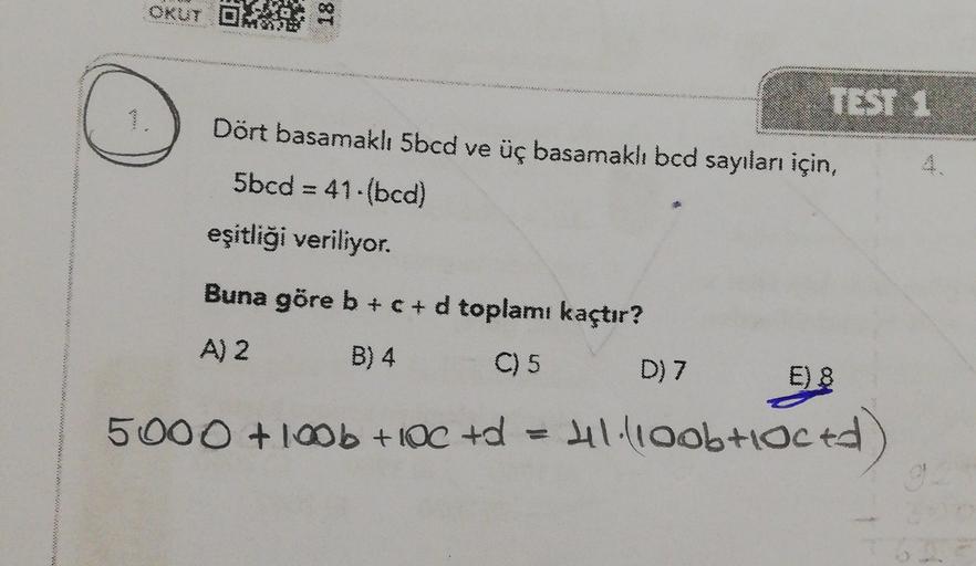 OKUT DHE
18
TEST 1
Dört basamaklı 5bcd ve üç basamakh bcd sayıları için,
5bcd = 41-bcd)
eşitliği veriliyor.
w
Buna göre b +c+d toplamı kaçtır?
A) 2
B) 4
C) 5
D) 7
E) 8
5000 +10b + IOC +d
Hl.lloob loced)
