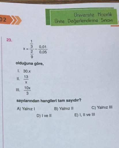 02
Universite Hazırlık
Unite Değerlendirme Sınavı
23.
ONWI
0,01
0,05
2
olduğuna göre,
I. 30.X
13
II.
X
10x
3
sayılarından hangileri tam sayıdır?
A) Yalnız!
D) I ve II
B) Yalnız II
C) Yalnız III
E) I, II ve III