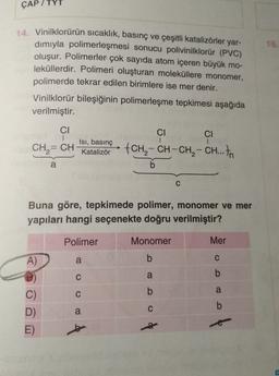 ÇAP / TYT
16.
14. Vinilklorürün sıcaklık, basınç ve çeşitli katalizörler yar-
dımıyla polimerleşmesi sonucu polivinilklorür (PVC)
oluşur. Polimerler çok sayıda atom içeren büyük mo-
leküllerdir. Polimeri oluşturan moleküllere monomer,
polimerde tekrar edilen birimlere ise mer denir.
Vinilklorür bileşiğinin polimerleşme tepkimesi aşağıda
verilmiştir.
CI
CI
CI
1
Isı, basınç
,
fCH - CH-CH, - CH... In
Katalizör
b
=
CH = CH
a
Buna göre, tepkimede polimer, monomer ve mer
apıları hangi seçenekte doğru verilmiştir?
Polimer
Monomer
Mer
A)
a
b
C
C
a
b
0 0
b
a
C
b
C)
D)
E)
a
C
b
