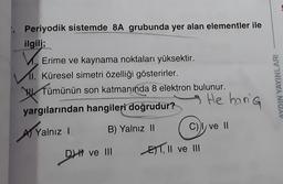 Periyodik sistemde 8A grubunda yer alan elementler ile
ilgili;
Erime ve kaynama noktaları yüksektir.
11. Küresel simetri özelliği gösterirler.
Tümünün son katmanında 8 elektron bulunur.
wer
AYDIN YAYINLARI
He haria
yargılarından hangileri doğrudur?
B) Yalnız II
C) ve II
)
Al Yalnız !
DH ve III
EST, II ve III
DH
