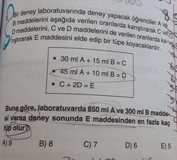 Deir
8
Bir deney laboratuvarında deney yapacak öğrenciler A ve
B maddelerini aşağıda verilen oranlarda karıştırarak C ve
D maddelerini, C ve D maddelerini de verilen oranlarda ka-
Vrıştırarak E maddesini elde edip bir tüpe koyacaklardır.
• 30 ml A + 15 ml B = C
45 ml A + 10 ml B =D
• C + 2D = E
3
3
Buna göre, laboratuvarda 850 ml A ve 300 ml B madde-
si varsa deney sonunda E maddesinden en fazla kaç
tüp olur?
A) 9
B) 8
C) 7
D) 6
E) 5
5
C
