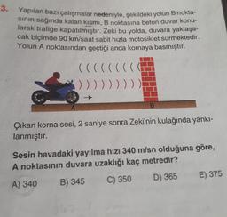 3.
Yapılan bazı çalışmalar nedeniyle, şekildeki yolun B nokta-
sinin sağında kalan kısmı, B noktasına beton duvar konu-
larak trafiğe kapatılmıştır. Zeki bu yolda, duvara yaklaşa-
cak biçimde 90 km/saat sabit hızla motosiklet sürmektedir.
Yolun A noktasından geçtiği anda kornaya basmıştır.
(((((
(
)))))))))
B.
Çıkan korna sesi, 2 saniye sonra Zeki'nin kulağında yankı-
lanmıştır.
Sesin havadaki yayılma hızı 340 m/sn olduğuna göre,
A noktasının duvara uzaklığı kaç metredir?
E) 375
D) 365
C) 350
A) 340
B) 345
