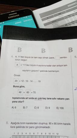 ÖĞRENCİ
DETAY
İLCE
SAMSUNG
SELÇUKLU
%935 10:43
DAHA FAZLA
Konya
2295 10.31 20.42
19.59 11.48 17.12
21.94 956
19.55
TE
DÜZENLE
5
Geniet Ortalama
Ortalama
Ok Ortalamas
34
B
B.
4. A, 11'den büyük bir tam sayı olmak üzere,
lünün değeri
sembo-
6.
A
=
"11'den büyük A sayısına kadar olan ardışık tam
A
sayıların çarpımı" şeklinde belirleniyor.
Örnek:
20 = 12 · 13 · 14 · ... · 19
Buna göre,
L
48 + 60 + 70
toplamında art arda en çok kaç tane sıfır rakami yan
yana olur?
A) 6
B) 7
C) 8
D) 9
E) 100
5. Aşağıda birim karelerden oluşmuş 90 x 90 birim karelik
kare şeklinde bir pano görülmektedir.
1 2
3
4
5 6 7
8
9 10 11 12
