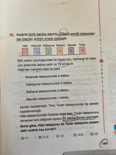 10. Aşağıda İzmir banliyo treninin
(İZBAN) geçtiği istasyonlar-
dan bazıları ardışık sırada verilmiştir.
B
Hilal
Alsancak Halkapınar Salhane Bayraklı Turan
L
o
500 metre uzunluğundaki bir trenin hızı, herhangi iki istas-
yon arasında daima sabit ve 78 km/s