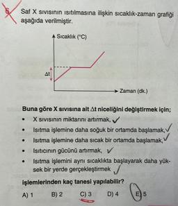 &
Saf X sivisinin isıtılmasına ilişkin sıcaklık-zaman grafiği
aşağıda verilmiştir.
Sıcaklık (°C)
At
Zaman (dk.)
.
.
Buna göre X sivisina ait At niceliğini değiştirmek için;
X sivisinin miktarını artırmak,
Isıtma işlemine daha soğuk bir
ortamda başlamak, ✓
Isıtma işlemine daha sıcak bir ortamda başlamak,
Isıtıcının gücünü artırmak,
Isıtma işlemini aynı sıcaklıkta başlayarak daha yük-
sek bir yerde gerçekleştirmek
işlemlerinden kaç tanesi yapılabilir?
A) 1
B) 2
C) 3
D) 4
E) 5
