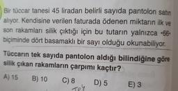 Bir tüccar tanesi 45 liradan belirli sayıda pantolon satin
alıyor. Kendisine verilen faturada ödenen miktarın ilk ve
son rakamları silik çıktığı için bu tutarın yalnızca •66
biçiminde dört basamaklı bir sayı olduğu okunabiliyor.
Tüccarın tek sayıda pantolon aldığı bilindiğine göre
silik çıkan rakamların çarpımı kaçtır?
A) 15
B) 10
C) 8
D) 5
Teh
E) 3
