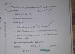 11.) Pozitif a tam sayısının karesinin 11 eksiği x sayısına
eşittir.
x=92_11
P(a) = x² – 3x - 10
-
2
polinomu tanımlanıyor.
i-
Buna göre,
A= -3
I. P(a) polinomu a + 3 ile tam bölünür
5
tonguç kampüs
II. Pla + 3) polinomunun sıfırlarının toplamı -12 dir.
-
III. P(Pla + 1)) polinomunun a - 3 ile bölümünden
kalan 144 tür.
ifadelerinden hangileri doğrudur?
C) Yalnız III
A) Yalnız
B) Yalnız 11
D) II ve III
E) I, II ve IN