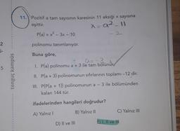 11.) Pozitif a tam sayısının karesinin 11 eksiği x sayısına
eşittir.
x=92_11
P(a) = x² – 3x - 10
-
2
polinomu tanımlanıyor.
i-
Buna göre,
A= -3
I. P(a) polinomu a + 3 ile tam bölünür
5
tonguç kampüs
II. Pla + 3) polinomunun sıfırlarının toplamı -12 dir.
-
III. P(Pla + 1)) polinomunun a - 3 ile bölümünden
kalan 144 tür.
ifadelerinden hangileri doğrudur?
C) Yalnız III
A) Yalnız
B) Yalnız 11
D) II ve III
E) I, II ve IN
