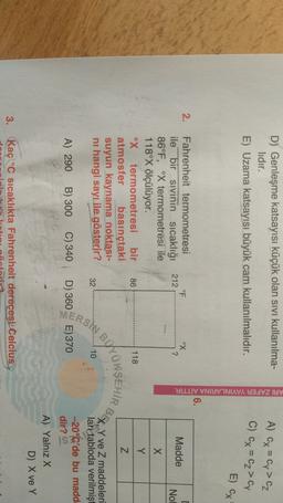 D) Genleşme katsayısı küçük olan sivi kullanılma-
lidir.
E) Uzama katsayısı büyük cam kullanılmalıdır.
A) Cx = Cy>cz
C) Cx = cz>cy
ARI ZAFER YAYINLARINA AİTTİR.
E) CX
6.
6
2.
°F
212
ox
?
Madde
[
No!
X
Fahrenheit termometresi
ile bir sivinin sıcaklığı
86°F, X termometresi ile
118°X ölçülüyor.
ºx termometresi bir
atmosfer basınçtaki
suyun kaynama noktası-
ni hangi sayı ile gösterir?
Y
86
118
Z
BER
OKSEHİR
PERSIB
32
10
Y ve Z maddeleri
ları tabloda verilmişt
-20°C'de bu madd
dir?
A) 290
B) 300
C) 340
D) 360
E) 370
A) Yalnız X
D) X ve Y
3.
Kaç °C sıcaklıkta Fahrenheit derecesi Celcius
