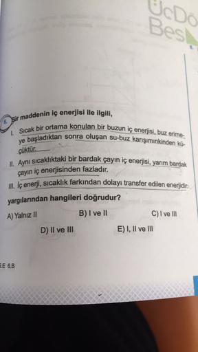 UcDo
Best
6. Bir maddenin iç enerjisi ile ilgili,
1. Sıcak bir ortama konulan bir buzun iç enerjisi, buz erime-
ye başladıktan sonra oluşan su-buz karışımınkinden kü-
çüktür.
II. Aynı sıcaklıktaki bir bardak çayın iç enerjisi, yarım bardak
çayın iç enerjis