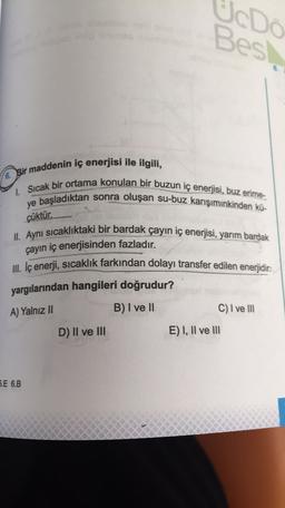 UcDo
Best
6. Bir maddenin iç enerjisi ile ilgili,
1. Sıcak bir ortama konulan bir buzun iç enerjisi, buz erime-
ye başladıktan sonra oluşan su-buz karışımınkinden kü-
çüktür.
II. Aynı sıcaklıktaki bir bardak çayın iç enerjisi, yarım bardak
çayın iç enerjisinden fazladır.
III. İç enerji, sıcaklık farkından dolayı transfer edilen enerjidir.
yargılarından hangileri doğrudur?
A) Yalnız II
B) I ve II
C) I ve III
D) II ve III
E) I, II ve III
5.E 6.B