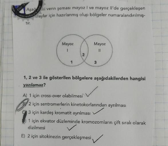 Clic:
Aşağ
Kenari venn şeması mayoz I ve mayoz Il'de gerçekleşen
laylar için hazırlanmış olup bölgeler numaralandırılmış.
tir.
Mayoz
Mayoz
1
II
3
1, 2 ve 3 ile gösterilen bölgelere aşağıdakilerden hangisi
yazılamaz?
A) 1 için cross-over olabilmesi
By 2 içi
