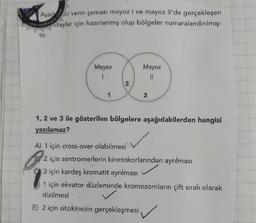 Clic:
Aşağ
Kenari venn şeması mayoz I ve mayoz Il'de gerçekleşen
laylar için hazırlanmış olup bölgeler numaralandırılmış.
tir.
Mayoz
Mayoz
1
II
3
1, 2 ve 3 ile gösterilen bölgelere aşağıdakilerden hangisi
yazılamaz?
A) 1 için cross-over olabilmesi
By 2 için sentromerlerin kinetokorlarından ayrılması
3 için kardeş kromatit ayrılması
1 için ekvator düzleminde kromozomların çift sıralı olarak
dizilmesi
E) 2 için sitokinezin gerçekleşmesi