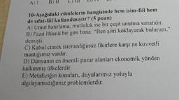A)
B) il
10-Aşağıdaki cümlelerin hangisinde hem isim-fiil hem
de sıfat-fiil kullanılmıştır? (5 puan)
A) Umut hatırlama, mutluluk ise bir çeşit unutma sanatıdır.
B) Fazıl Hüsnü bir gün bana: "Ben şiiri koklayarak bulurum."
demişti.
C) Kabul etmek istemediğimiz fikirlere karşı ne kuvvetli
mantığımız vardır.
D) Dünyanın en önemli pazar alanları ekonomik yönden
kalkınmış ülkelerdir.
E) Metafiziğin konuları, duyularımız yoluyla
algılayamadığımız problemlerdir.