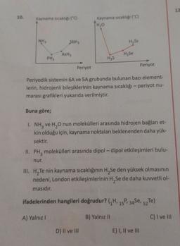 12
10.
Kaynama sıcaklığı ("C)
Kaynama sıcaklığı ("C)
TH₂O
ED
NH3
SbH
HzTe
AsH3
Hyse
PH3
H₂S
Periyot
Periyot
Periyodik sistemin 6A ve 5A grubunda bulunan bazı element-
lerin, hidrojenli bileşiklerinin kaynama sıcaklığı - periyot nu-
marası grafikleri yukarıda verilmiştir.
Buna göre;
1. NH3 ve H20 nun molekülleri arasında hidrojen bağları et-
kin olduğu için, kaynama noktaları beklenenden daha yük-
sektir.
II. PH, molekülleri arasında dipol-dipol etkileşimleri bulu-
nur.
III. H, Te nin kaynama sıcaklığının H Se den yüksek olmasının
nedeni, London etkileşimlerinin H Se de daha kuvvetli ol-
masıdır.
ifadelerinden hangileri doğrudur? (H, 15, 34Se, 52 Te)
A) Yalnız!
B) Yalnız 11
C) I ve III
D) Il ve III
E) I, II ve III