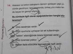 14. Alakasız ve bikkın bakışlarını denizin ışıldayan yeşil yü-
zünde gezdiriyor; tam karşısında, birkaç yüz metre iler-
de beyaz bir gemiyi izliyordu.
Bu cümleyle ilgili olarak aşağıdakilerden hangisi söy-
lenemez?
Paylaşım Yayınları
Ay Ünlü daralması vardır.
B) Ünlü uyumuna uymayan bir ek kullanılmıştır.
"bikkın" sözcüğünde ünsüz türemesi vardır
D Ünlü türemesi yoktur.
E) Birden fazla sözcükte kaynaştırma harfi vardır.
yŞAN