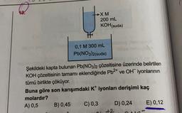 10.
XM
200 mL
KOH(suda)
0,1 M 300 mL
Pb(NO3)2(suda)
Şekildeki kapta bulunan Pb(NO3)2 çözeltisine üzerinde belirtilen
KOH çözeltisinin tamamı eklendiğinde Pb2+ ve OH iyonlarının
tümü birlikte çöküyor.
Buna göre son karışımdaki Kt iyonları derişimi kaç
molardır?
A) 0,5 B) 0,45 C) 0,3 D) 0,24 E) 0,12
