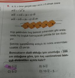 9. a, b, c birer gerçek sayı ve b 2 0 olmak üzere
avb = Valb
a/b + cvb = (a + c) VO
avb - cvb = (a - c) vb dir.
Küp şeklindeki beş boncuk yukarıdaki gibi arala-
rinda hiç boşluk kalmayacak şekilde bir ipe dizili-
yor.
Şekilde işaretlenmiş ardışık iki nokta arasındaki
uzaklık v2 cm'dir.
1.
Boncukların dizili olduğu ipin uzunluğu v 288
cm olduğuna göre, ipin kaç santimetresi bon-
cuk dizilmeden açıkta kalır?
B) 9V2
A) 7V2
C) 512
D) 122-5
