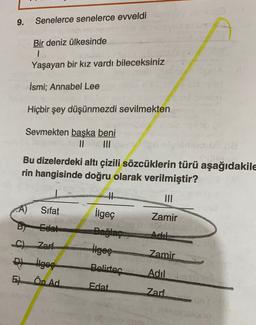 9.
Senelerce senelerce eweldi
Bir deniz ülkesinde
1
Yaşayan bir kız vardı bileceksiniz
İsmi: Annabel Lee
Hiçbir şey düşünmezdi sevilmekten
Sevmekten baska beni
II
Bu dizelerdeki altı çizili sözcüklerin türü aşağıdakile
rin hangisinde doğru olarak verilmiştir?
III
A)
Sifat
Zamir
Edat
Adil
ilgeç
Bağlaç
ilgeç
Belirtec
C). Zarf
thges
E) Ön Ad
Zamir
Adil
Edat
Zarf
