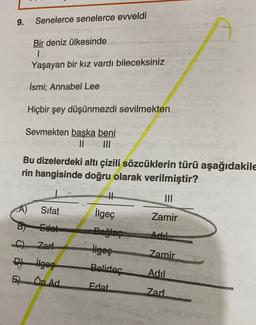 9.
Senelerce senelerce eweldi
Bir deniz ülkesinde
1
Yaşayan bir kız vardı bileceksiniz
İsmi: Annabel Lee
Hiçbir şey düşünmezdi sevilmekten
Sevmekten baska beni
II
Bu dizelerdeki altı çizili sözcüklerin türü aşağıdakile
rin hangisinde doğru olarak verilmiştir?
III
A)
Sifat
Zamir
Edat
Adil
ilgeç
Bağlaç
ilgeç
Belirtec
C). Zarf
thges
E) Ön Ad
Zamir
Adil
Edat
Zarf
