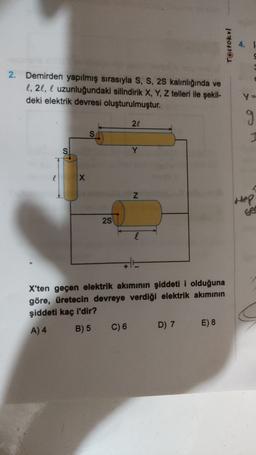 Testokul
4.1
2. Demirden yapılmış sırasıyla S, S, 25 kalınlığında ve
l, 21, l uzunluğundaki silindirik X, Y, Z telleri ile şekil-
deki elektrik devresi oluşturulmuştur.
g
21
S
S
Y
l
X
Z
Hep
2S
+
X'ten geçen elektrik akımının şiddeti i olduğuna
göre, üretecin devreye verdiği elektrik akımının
şiddeti kaç i'dir?
E) 8
D) 7
A) 4
B) 5
C) 6
