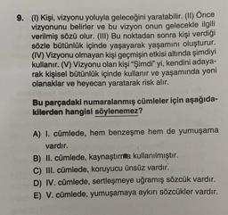 9. (1) Kişi, vizyonu yoluyla geleceğini yaratabilir. (II) Önce
vizyonunu belirler ve bu vizyon onun gelecekle ilgili
verilmiş sözü olur. (III) Bu noktadan sonra kişi verdiği
sözle bütünlük içinde yaşayarak yaşamını oluşturur.
(IV) Vizyonu olmayan kişi geçmişin etkisi altında şimdiyi
kullanır. (V) Vizyonu olan kişi “Şimdi” yi, kendini adaya-
rak kişisel bütünlük içinde kullanır ve yaşamında yeni
olanaklar ve heyecan yaratarak risk alır.
Bu parçadaki numaralanmış cümleler için aşağıda-
kilerden hangisi söylenemez?
A) I. cümlede, hem benzeşme hem de yumuşama
vardır.
B) II. cümlede, kaynaştırnta kullanılmıştır.
C) III. cümlede, koruyucu ünsüz vardır.
D) IV. cümlede, sertleşmeye uğramış sözcük vardır.
E) V. cümlede, yumuşamaya aykırı sözcükler vardır.