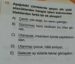 10. Aşağıdaki cümlelerde geçen altı çizili
sözcüklerden hangisi işlevi bakımından
ötekilerden farklı bir ek almıştır?
A) Çekilir çile değil, bu senin çektiğin.
B) Görünmez kaza dedikleri bu olsa ge-
rek.
C) Utanacak, insanların içinde yaptıkların-
dan.
D) Utanmaz çocuk, hâlâ sırıtıyor.
E) Gelecek ay sizlerle tekrar görüşelim. .