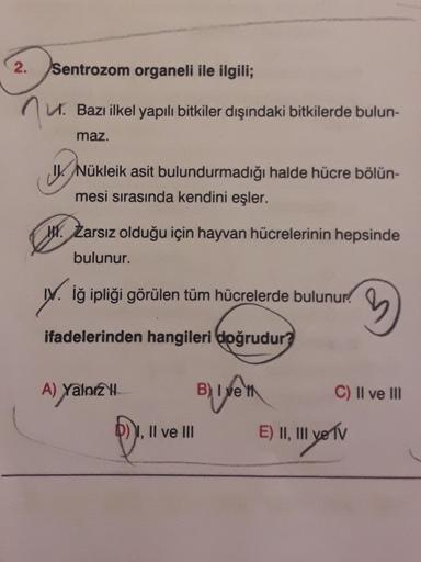 2.
Sentrozom organeli ile ilgili;
nu.
V. Bazı ilkel yapılı bitkiler dışındaki bitkilerde bulun-
maz.
1. Nükleik asit bulundurmadığı halde hücre bölün-
mesi sırasında kendini eşler.
H. Zarsız olduğu için hayvan hücrelerinin hepsinde
bulunur.
w. iğ ipliği gö