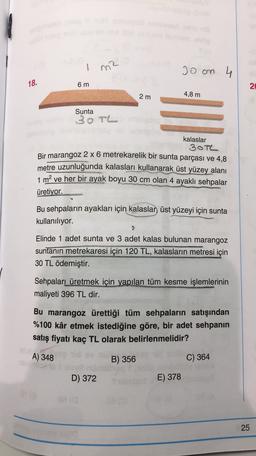 1
Joan 4
18.
6 m
2
2 m
4,8 m
Sunta
30TL
kalaslar
30TL
Bir marangoz 2 x 6 metrekarelik bir sunta parçası ve 4,8
metre uzunluğunda kalasları kullanarak üst yüzey alanı
1 m2 ve her bir ayak boyu 30 cm olan 4 ayaklı sehpalar
üretiyor.
Bu sehpaların ayakları için kalaslan üst yüzeyi için sunta
kullanılıyor.
Elinde 1 adet sunta ve 3 adet kalas bulunan marangoz
suntanın metrekaresi için 120 TL, kalasların metresi için
30 TL ödemiştir.
Sehpaları üretmek için yapılan tüm kesme işlemlerinin
maliyeti 396 TL dir.
Bu marangoz ürettiği tüm sehpaların satışından
%100 kâr etmek istediğine göre, bir adet sehpanın
satış fiyatı kaç TL olarak belirlenmelidir?
A) 348
B) 356
C) 364
D) 372
E) 378
25