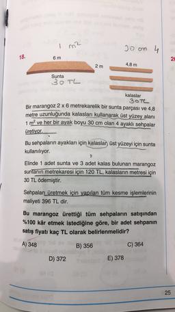 1
Joan 4
18.
6 m
2
2 m
4,8 m
Sunta
30TL
kalaslar
30TL
Bir marangoz 2 x 6 metrekarelik bir sunta parçası ve 4,8
metre uzunluğunda kalasları kullanarak üst yüzey alanı
1 m2 ve her bir ayak boyu 30 cm olan 4 ayaklı sehpalar
üretiyor.
Bu sehpaların ayakları için kalaslan üst yüzeyi için sunta
kullanılıyor.
Elinde 1 adet sunta ve 3 adet kalas bulunan marangoz
suntanın metrekaresi için 120 TL, kalasların metresi için
30 TL ödemiştir.
Sehpaları üretmek için yapılan tüm kesme işlemlerinin
maliyeti 396 TL dir.
Bu marangoz ürettiği tüm sehpaların satışından
%100 kâr etmek istediğine göre, bir adet sehpanın
satış fiyatı kaç TL olarak belirlenmelidir?
A) 348
B) 356
C) 364
D) 372
E) 378
25
