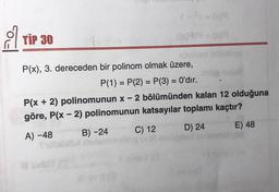 a
TIP 30
- 6999 - com
=
-
P(x), 3. dereceden bir polinom olmak üzere,
P(1) = P(2) = P(3) = O'dır.
P(x + 2) polinomunun x - 2 bölümünden kalan 12 olduğuna
göre, P(x - 2) polinomunun katsayılar toplamı kaçtır?
A) -48
B) -24 C) 12 D) 24 E) 48
