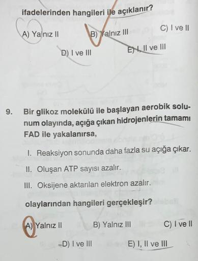 ifadelerinden hangileri ile açıklanır?
C) I ve II
A) Yalnız II
B) Yalnız III
D) I ve III
EN II ve III
9.
Bir glikoz molekülü ile başlayan aerobik solu-
num olayında, açığa çıkan hidrojenlerin tamamı
FAD ile yakalanırsa,
1. Reaksiyon sonunda daha fazla su a