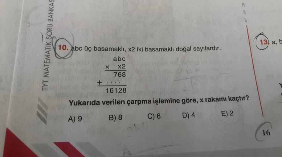 M
A
TYT MATEMATİK SORU BANKAS
13) a, b
10. abc üç basamaklı, x2 iki basamaklı doğal sayılardır.
abc
X x2
768
+
16128
Yukarıda verilen çarpma işlemine göre, x rakamı kaçtır?
E) 2
A) 9
B) 8
C) 6
D) 4
16