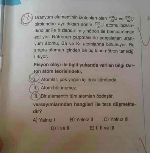 235U
238 U ve
3
92
92
92
Uranyum elementinin izotopları olan
birbirinden ayrıldıktan sonra 285U atomu hızlan-
dırıcılar ile hızlandırılmış nötron ile bombardıman
ediliyor. Nötronun çarpması ile parçalanan uran-
yum atomu, Ba ve Kr atomlarına bölünüyor. Bu
