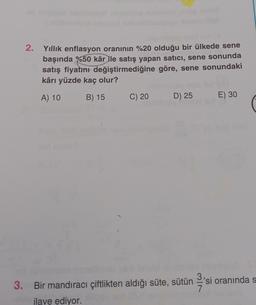 2. Yıllık enflasyon oranının %20 olduğu bir ülkede sene
başında %50 kâr ile satış yapan satıcı, sene sonunda
satış fiyatını değiştirmediğine göre, sene sonundaki
kârı yüzde kaç olur?
A) 10
B) 15
C) 20
D) 25
E) 30
3. Bir mandıracı çiftlikten aldığı süte, sütün 'si oranında s
7
ilave ediyor.
