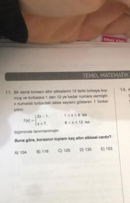 SINAVU
TEMEL MATEMATIK
14. A
11. Bir deniz konsanı altin sikkelerini 12 farklı torbaya koy-
mus ve torbalara 1 den 12 ye kadar numara vermiştir.
x numaralı torbadaki sikke sayısını gösteren i fonksi-
yonu
(2x-1. 1SxS6 ise
100 -
(x+7. 6<XS 12 ise
biçiminde tanımlanmıştır.
Buna göre, korsanın toplam kaç altın sikkesi vardır?
C) 125
D) 135
E) 153
B) 116
A) 104