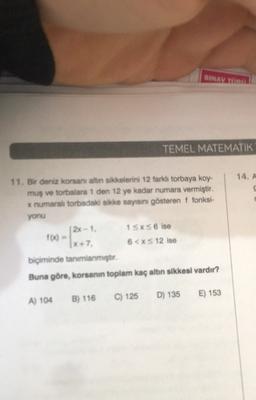 SINAVU
TEMEL MATEMATIK
14. A
11. Bir deniz konsanı altin sikkelerini 12 farklı torbaya koy-
mus ve torbalara 1 den 12 ye kadar numara vermiştir.
x numaralı torbadaki sikke sayısını gösteren i fonksi-
yonu
(2x-1. 1SxS6 ise
100 -
(x+7. 6<XS 12 ise
biçiminde tanımlanmıştır.
Buna göre, korsanın toplam kaç altın sikkesi vardır?
C) 125
D) 135
E) 153
B) 116
A) 104
