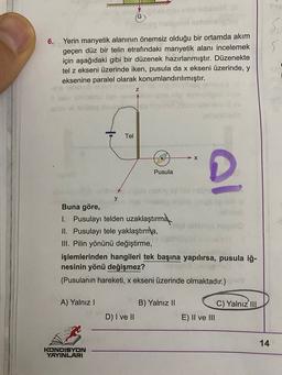 6.
Yerin manyetik alanının önemsiz olduğu bir ortamda akım
geçen düz bir telin etrafındaki manyetik alanı incelemek
için aşağıdaki gibi bir düzenek hazırlanmıştır. Düzenekte
tel z ekseni üzerinde iken, pusula da x ekseni üzerinde, y
eksenine paralel olarak konumlandırılmıştır.
nelo
Sebab
Tel
-X
Pusula
y el bide
y
Buna göre,
1. Pusulayı telden uzaklaştırma
II. Pusulayı tele yaklaştırma,
III. Pilin yönünü değiştirme,
işlemlerinden hangileri tek başına yapılırsa, pusula iğ-
nesinin yönü değişmez?
(Pusulanın hareketi, x ekseni üzerinde olmaktadır.)
A) Yalnız!
B) Yalnız 11
C) Yalnız III
D) I ve II
E) II ve III
14
KONDISYON
YAYINLARI
