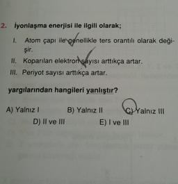 2. İyonlaşma enerjisi ile ilgili olarak;
1. Atom çapı ile genellikle ters orantılı olarak deği-
şir.
II. Koparılan elektron sayısı arttıkça artar.
III. Periyot sayısı arttıkça artar.
yargılarından hangileri yanlıştır?
oralnız III
A) Yalnız! B) Yalnız II
D) II ve III
E) I ve III
