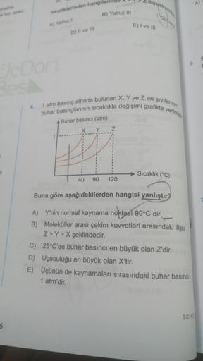 2
am
niceliklerinden hangilen
B) Yalnız III
A) Yang
E) I ve in
D) Il ve III
BODO
4.
1 atm basınç altında bulunan X, Y ve Zari sivilan
buhar basınçlarının sıcaklıkla değişimi grafikte
verilming
Buhar basıncı (atm)
Y
Sıcaklık (°C)
40
90
120
Buna göre aşağıda