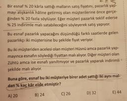 Bir esnaf % 20 kârla sattığı malların satış fiyatını, pazarlık yap-
mayı alışkanlık haline getirmiş olan müşterilerine önce gerçe-
ğinden % 20 fazla söylüyor. Eğer müşteri pazarlık teklif ederse
% 25 indirimle malı satabileceğini söyleyerek satış yapıyor.
Bu esnaf pazarlık yapacağını düşündüğü farklı saatlerde gelen
pazarlıkçı iki müşterisine bu şekilde fiyat veriyor.
Bu iki müşteriden acelesi olan müşteri Hüsnü amca pazarlık yap-
mayinca esnafın söylediği fiyattan malı alıyor. Diğer müşteri olan
Zühtü amca ise esnafı yanıltmiyor ve pazarlık yaparak indirimli
şekilde malı alıyor.
Buna göre, esnaf bu iki müşteriye birer adet sattığı iki aynı mal-
dan % kaç kâr elde etmiştir?
A) 20
B) 24
C) 26
E) 44
D) 32
