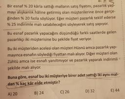 Bir esnaf % 20 kârla sattığı malların satış fiyatını, pazarlık yap-
mayı alışkanlık haline getirmiş olan müşterilerine önce gerçe-
ğinden % 20 fazla söylüyor. Eğer müşteri pazarlık teklif ederse
% 25 indirimle malı satabileceğini söyleyerek satış yapıyor.
Bu esnaf pazarlık yapacağını düşündüğü farklı saatlerde gelen
pazarlıkçı iki müşterisine bu şekilde fiyat veriyor.
Bu iki müşteriden acelesi olan müşteri Hüsnü amca pazarlık yap-
mayinca esnafın söylediği fiyattan malı alıyor. Diğer müşteri olan
Zühtü amca ise esnafı yanıltmiyor ve pazarlık yaparak indirimli
şekilde malı alıyor.
Buna göre, esnaf bu iki müşteriye birer adet sattığı iki aynı mal-
dan % kaç kâr elde etmiştir?
A) 20
B) 24
C) 26
E) 44
D) 32
