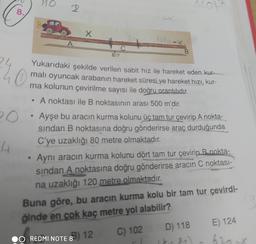 110
2
8.
toax
A
B
40
Yukarıdaki şekilde verilen sabit hız ile hareket eden kur-
malı oyuncak arabanın hareket süresi ve hareket hizi, kur-
ma kolunun çevirilme sayısı ile doğru orantılıdır.
A noktası ile B noktasının arası 500 m'dir.
po
Ayşe bu aracın kurma kolunu üç tam tur çevirip A nokta-
sindan B noktasına doğru gönderirse araç durduğunda
C'ye uzaklığı 80 metre olmaktadır.
4
Aynı aracın kurma kolunu dört tam tur çevirip B nokta-
sindan A noktasına doğru gönderirse aracın C noktası-
na uzaklığı 120 metre olmaktadır.
Buna göre, bu aracın kurma kolu bir tam tur çevirdi-
ğinde en çok kaç metre yol alabilir?
D) 118
E) 124
8
3) 12
O REDMI NOTE 8
C) 102