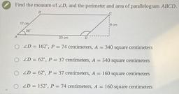 Find the measure of 2D, and the perimeter and area of parallelogram ABCD.
8
17 cm
8 cm
28
A
20 cm
O 2D = 162°, P = 74 centimeters, A = 340 square centimeters
O ZD = 62°, P = 37 centimeters, A = 340 square centimeters
O 2D = 62°, P = 37 centimeters, A = 160